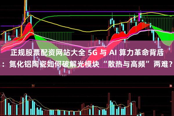 正规股票配资网站大全 5G 与 AI 算力革命背后：氮化铝陶瓷如何破解光模块 “散热与高频” 两难？