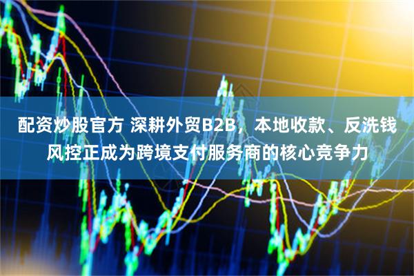 配资炒股官方 深耕外贸B2B，本地收款、反洗钱风控正成为跨境支付服务商的核心竞争力