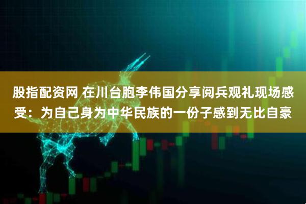 股指配资网 在川台胞李伟国分享阅兵观礼现场感受：为自己身为中华民族的一份子感到无比自豪