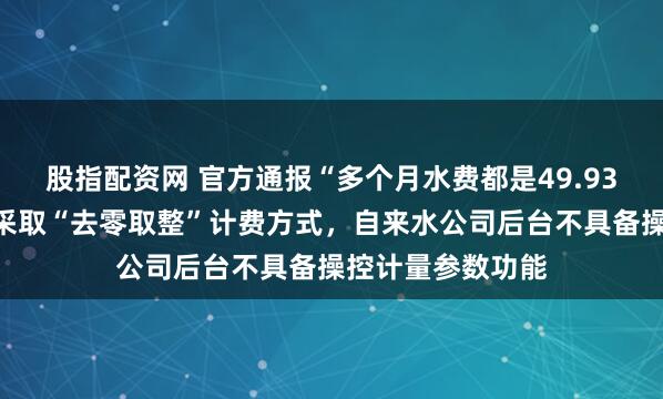 股指配资网 官方通报“多个月水费都是49.93元”：供水行业采取“去零取整”计费方式，自来水公司后台不具备操控计量参数功能