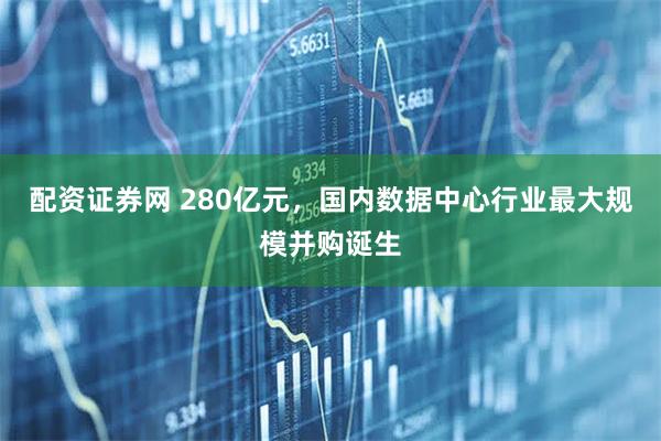 配资证券网 280亿元，国内数据中心行业最大规模并购诞生