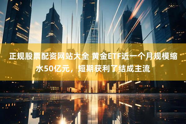 正规股票配资网站大全 黄金ETF近一个月规模缩水50亿元，短期获利了结成主流