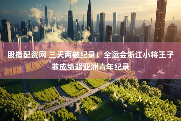 股指配资网 三天两破纪录！全运会浙江小将王子菲成绩超亚洲青年纪录