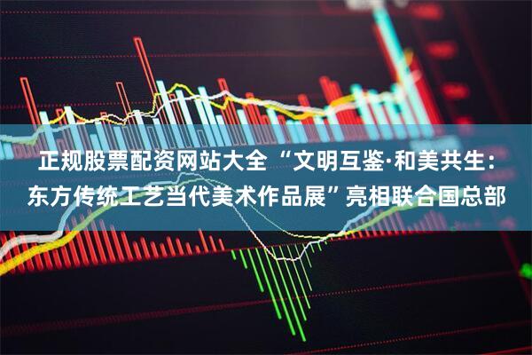 正规股票配资网站大全 “文明互鉴·和美共生：东方传统工艺当代美术作品展”亮相联合国总部