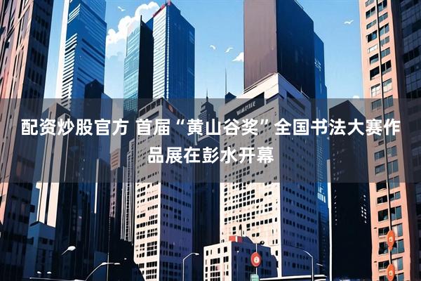 配资炒股官方 首届“黄山谷奖”全国书法大赛作品展在彭水开幕