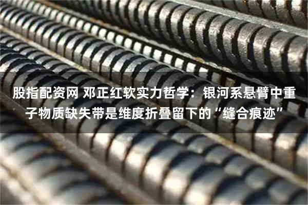 股指配资网 邓正红软实力哲学：银河系悬臂中重子物质缺失带是维度折叠留下的“缝合痕迹”