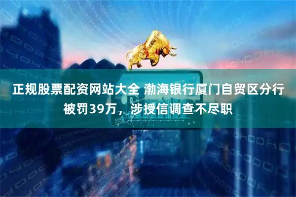 正规股票配资网站大全 渤海银行厦门自贸区分行被罚39万，涉授信调查不尽职