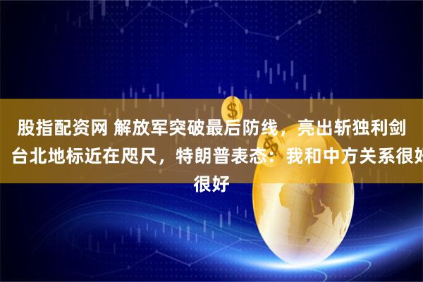 股指配资网 解放军突破最后防线，亮出斩独利剑，台北地标近在咫尺，特朗普表态：我和中方关系很好