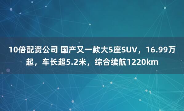 10倍配资公司 国产又一款大5座SUV，16.99万起，车长超5.2米，综合续航1220km