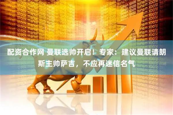 配资合作网 曼联选帅开启！专家：建议曼联请朗斯主帅萨吉，不应再迷信名气