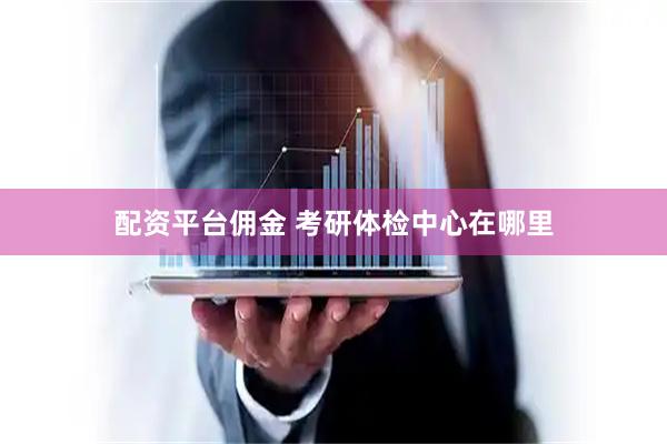 配资平台佣金 考研体检中心在哪里