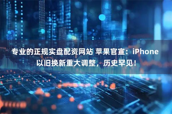 专业的正规实盘配资网站 苹果官宣：iPhone 以旧换新重大调整，历史罕见！