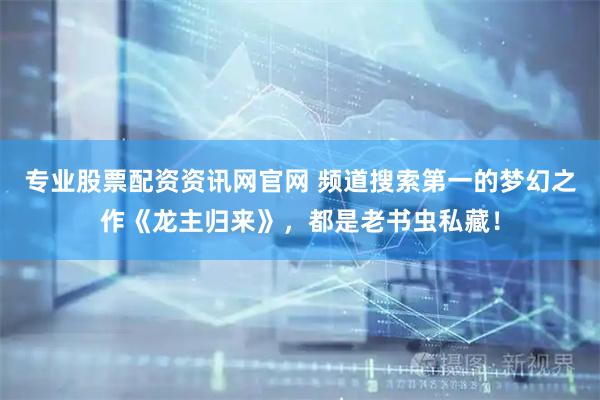 专业股票配资资讯网官网 频道搜索第一的梦幻之作《龙主归来》，都是老书虫私藏！