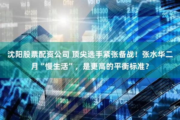 沈阳股票配资公司 顶尖选手紧张备战！张水华二月“慢生活”，是更高的平衡标准？