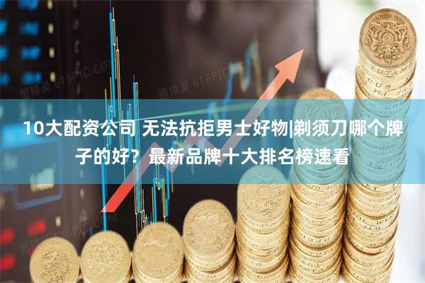 10大配资公司 无法抗拒男士好物|剃须刀哪个牌子的好？最新品牌十大排名榜速看