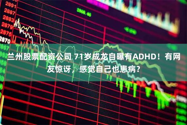 兰州股票配资公司 71岁成龙自曝有ADHD！有网友惊讶，感觉自己也患病？