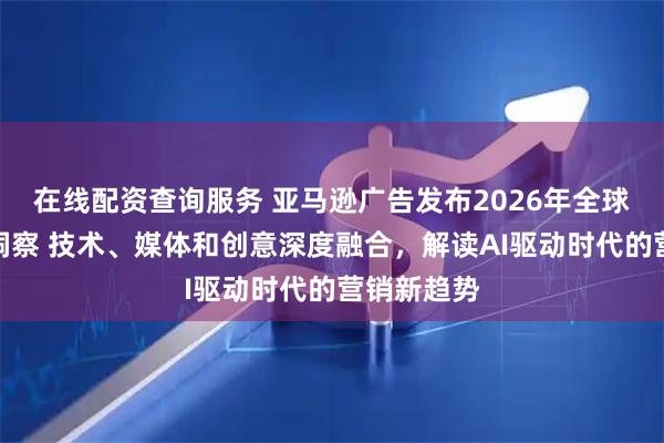 在线配资查询服务 亚马逊广告发布2026年全球营销趋势洞察 技术、媒体和创意深度融合，解读AI驱动时代的营销新趋势