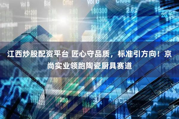 江西炒股配资平台 匠心守品质，标准引方向！京尚实业领跑陶瓷厨具赛道