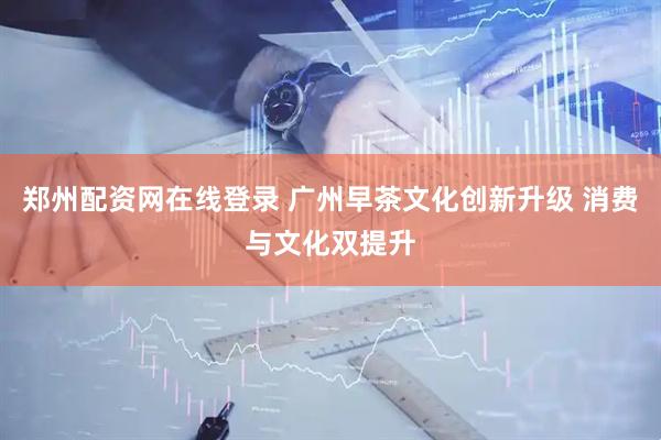 郑州配资网在线登录 广州早茶文化创新升级 消费与文化双提升