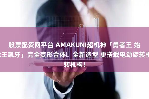股票配资网平台 AMAKUNI超机神「勇者王 始源我王凯牙」完全变形合体・全新造型 更搭载电动旋转机构！