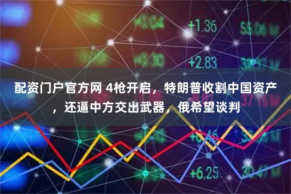 配资门户官方网 4枪开启，特朗普收割中国资产，还逼中方交出武器，俄希望谈判