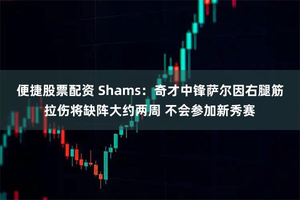 便捷股票配资 Shams：奇才中锋萨尔因右腿筋拉伤将缺阵大约两周 不会参加新秀赛