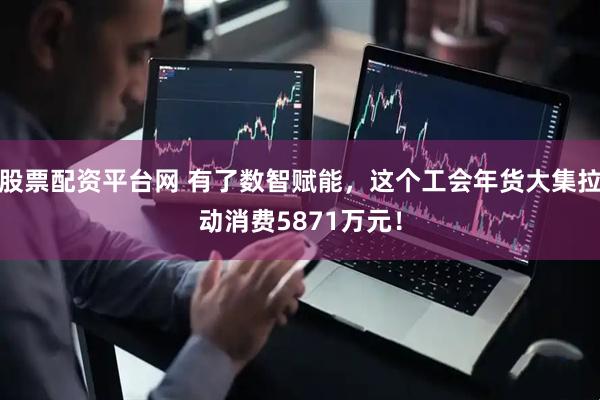 股票配资平台网 有了数智赋能，这个工会年货大集拉动消费5871万元！