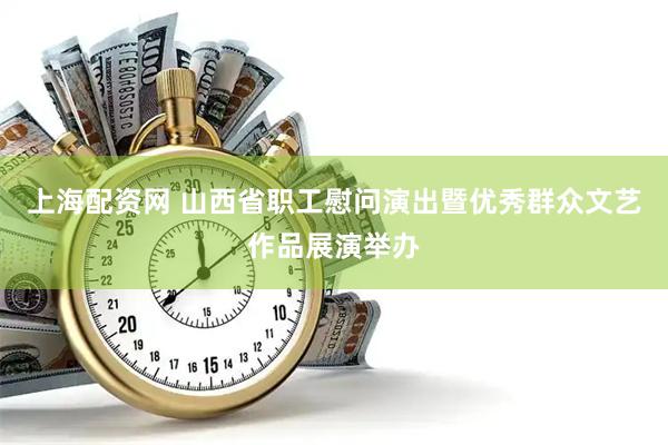 上海配资网 山西省职工慰问演出暨优秀群众文艺作品展演举办