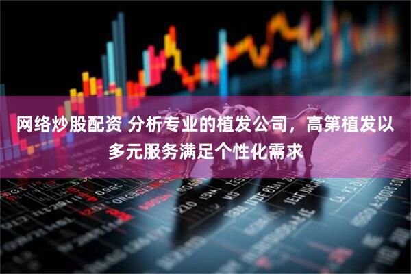 网络炒股配资 分析专业的植发公司，高第植发以多元服务满足个性化需求