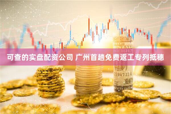 可查的实盘配资公司 广州首趟免费返工专列抵穗