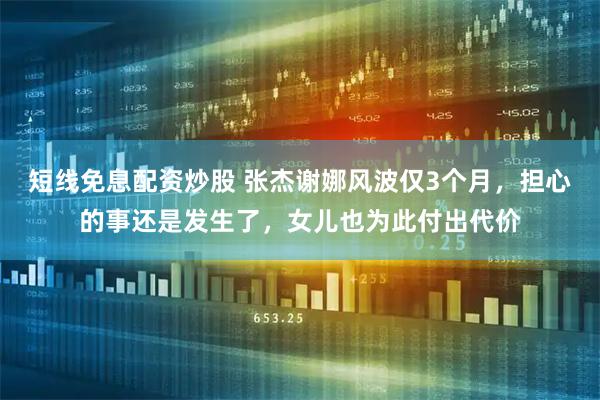 短线免息配资炒股 张杰谢娜风波仅3个月，担心的事还是发生了，女儿也为此付出代价