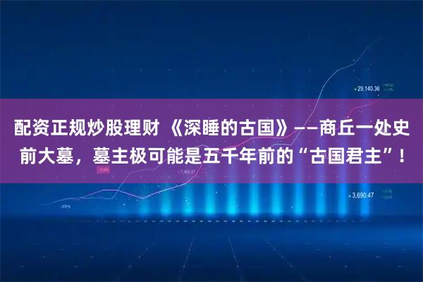 配资正规炒股理财 《深睡的古国》——商丘一处史前大墓，墓主极可能是五千年前的“古国君主”！