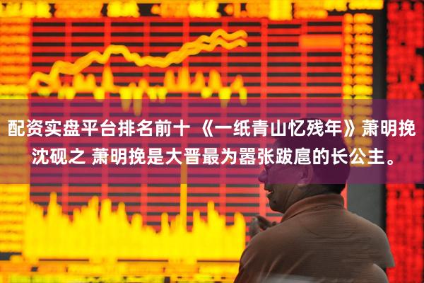 配资实盘平台排名前十 《一纸青山忆残年》萧明挽沈砚之 萧明挽是大晋最为嚣张跋扈的长公主。