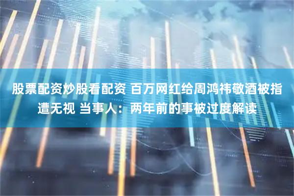 股票配资炒股看配资 百万网红给周鸿祎敬酒被指遭无视 当事人：两年前的事被过度解读