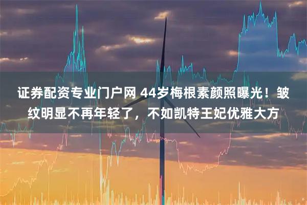 证券配资专业门户网 44岁梅根素颜照曝光！皱纹明显不再年轻了，不如凯特王妃优雅大方