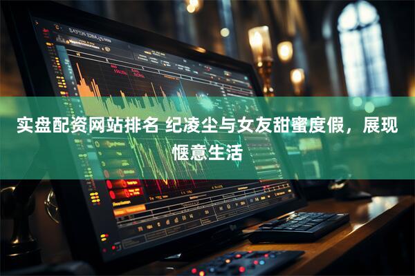 实盘配资网站排名 纪凌尘与女友甜蜜度假，展现惬意生活