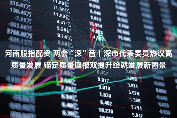 河南股指配资 两会“深”音丨深市代表委员热议高质量发展 锚定质量回报双提升绘就发展新图景
