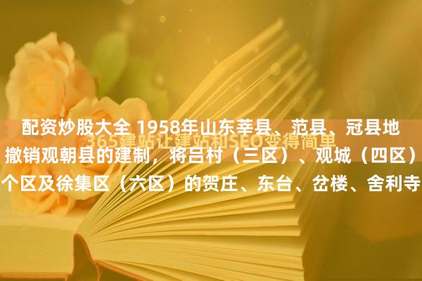 配资炒股大全 1958年山东莘县、范县、冠县地图：1956年3月20日，撤销观朝县的建制，将吕村（三区）、观城（四区）、大张家（五区）等三个区及徐集区（六区）的贺庄、东台、岔楼、舍利寺四个乡划归范县；朝城（一区）、妹冢（二区）两个区划归莘县；徐集区的徐集、李台、武台三个乡划归寿张县。莘县朝城区辖栾...