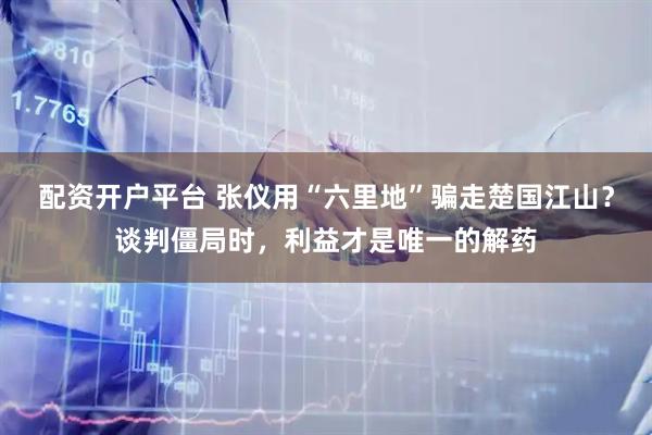配资开户平台 张仪用“六里地”骗走楚国江山？谈判僵局时，利益才是唯一的解药