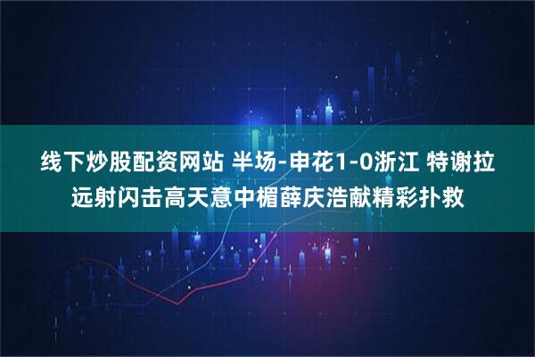 线下炒股配资网站 半场-申花1-0浙江 特谢拉远射闪击高天意中楣薛庆浩献精彩扑救