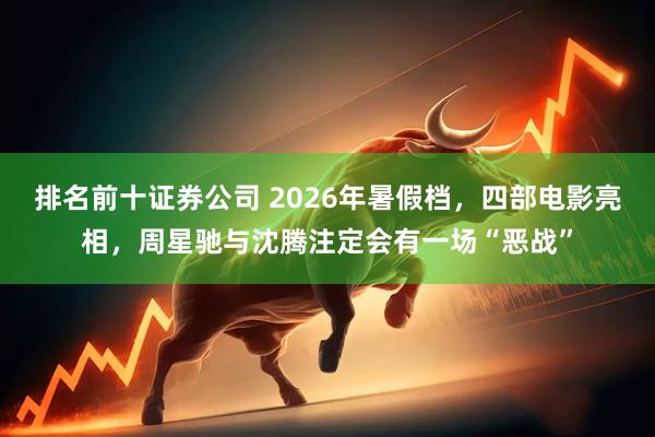 排名前十证券公司 2026年暑假档，四部电影亮相，周星驰与沈腾注定会有一场“恶战”