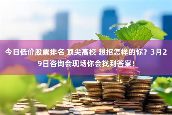 今日低价股票排名 顶尖高校 想招怎样的你？3月29日咨询会现场你会找到答案！