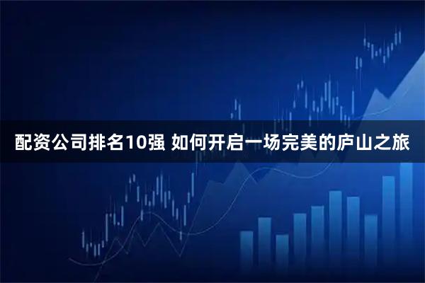 配资公司排名10强 如何开启一场完美的庐山之旅