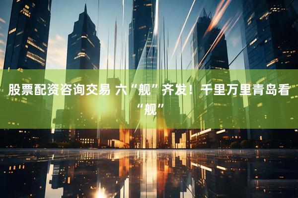 股票配资咨询交易 六“舰”齐发！千里万里青岛看“舰”