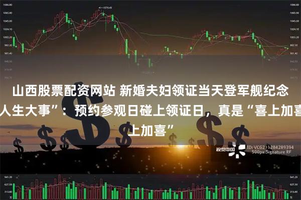 山西股票配资网站 新婚夫妇领证当天登军舰纪念“人生大事”：预约参观日碰上领证日，真是“喜上加喜”