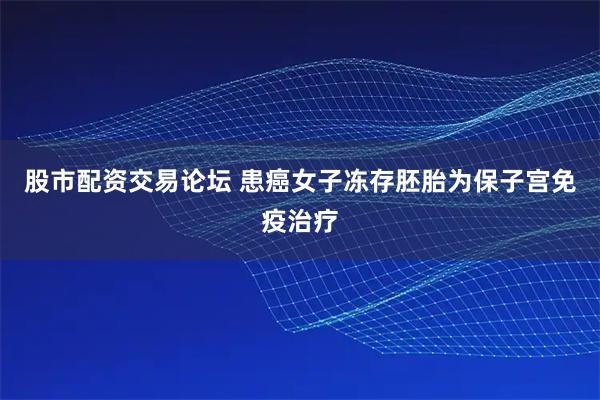 股市配资交易论坛 患癌女子冻存胚胎为保子宫免疫治疗