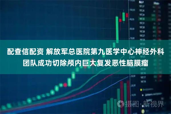 配查信配资 解放军总医院第九医学中心神经外科团队成功切除颅内巨大复发恶性脑膜瘤
