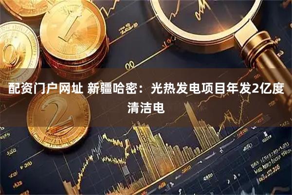 配资门户网址 新疆哈密：光热发电项目年发2亿度清洁电