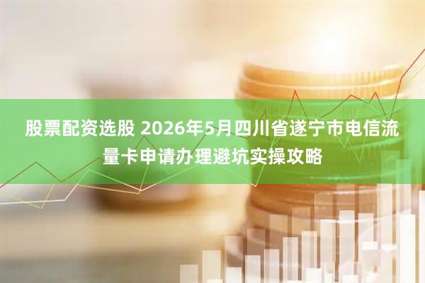 股票配资选股 2026年5月四川省遂宁市电信流量卡申请办理避坑实操攻略