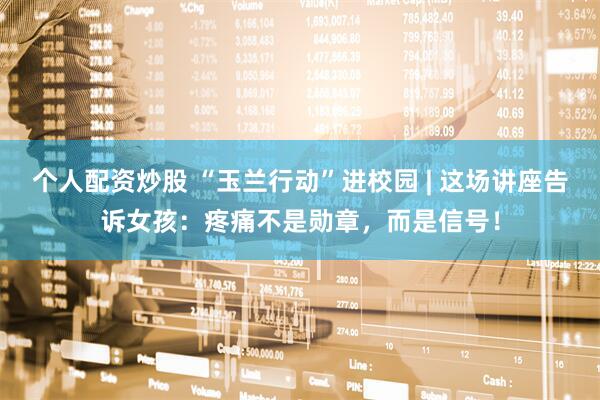 个人配资炒股 “玉兰行动”进校园 | 这场讲座告诉女孩：疼痛不是勋章，而是信号！